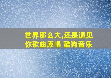 世界那么大,还是遇见你歌曲原唱 酷狗音乐